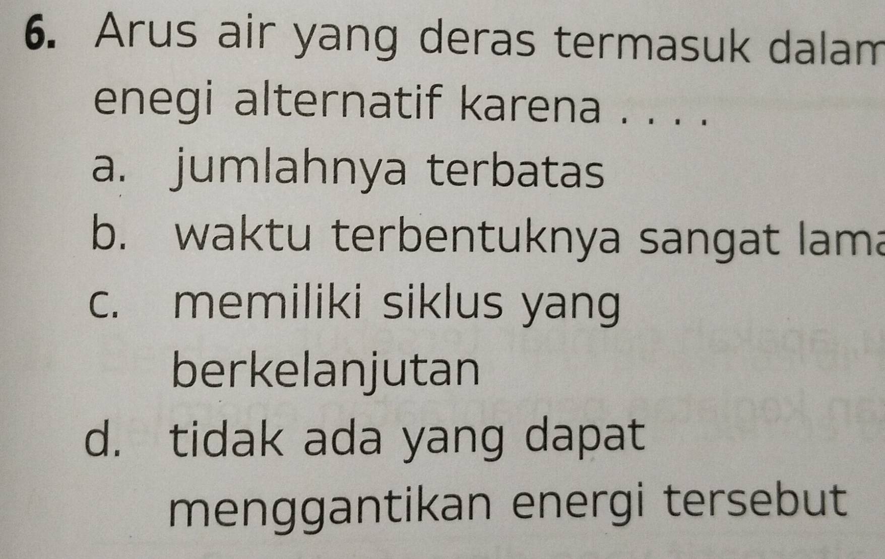 Arus air yang deras termasuk dalam
enegi alternatif karena . . . .
a. jumlahnya terbatas
b. waktu terbentuknya sangat lama
c. memiliki siklus yang
berkelanjutan
d. tidak ada yang dapat
menggantikan energi tersebut