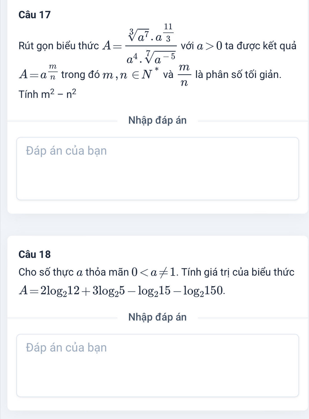 Rút gọn biểu thức A=frac sqrt[3](a^7)· a^(frac 11)3a^4· sqrt[7](a^(-5)) với a>0 ta được kết quả
A=a^(frac m)n trong đó m,n∈ N^* và  m/n  là phân số tối giản. 
Tính m^2-n^2
Nhập đáp án 
Đáp án của bạn 
Câu 18 
Cho số thực a thỏa mãn 0. Tính giá trị của biểu thức
A=2log _212+3log _25-log _215-log _2150. 
Nhập đáp án 
Đáp án của bạn