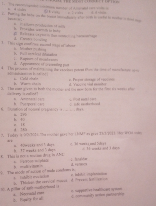 HOOSE THE MOST CORRECT OPTIO S 
1. The recommended minimum number of Antenatal care visits is
a. 4 visits 6 8 visits c. 2 visits d. 6 visit
2. Putting the baby on the breast immediately after birth is useful to mother in thire suge
because; -
a. It allows production of milk
b. Provides warmth to baby
G Releases oxytocin thus controlling haemorrhage
d. Creates bonding
3. This sign confirms second stage of labour
a. Mother pushing
b. Full cervical dilatation
c. Rupture of membranes
d. Appearance of presenting part
4. The process of maintaining the vaccines potent from the time of manufacture up to
administration is called?
a. Cold chain c. Proper storage of vaccines
b. Warm chain d. Vaccine vial monitor
5. The care given to both the mother and the new born for the first six weeks after
delivery is called?
a. Antenatal care c. Post natal care
b. Puerperal care d. safe motherhood
6. Duration of normal pregnancy is …… days.
a. 296
b. 40
c. 18
d. 280
7. Today is 9/2/2024.The mother gave her LNMP as gave 25/5/2023. Her WOA today
are
a. 40weeks and 3 days c. 36 weeks and 5days
b. 37 weeks and 3 days d. 36 weeks and 3 days
8. This is not a routine drug in ANC
a. Ferrous sulphate c. fansidar
b. multivitamin d. vermox
9. The mode of action of male condoms is;
a. Inhibit ovulation c. inhibit implantation
b. Thicken the cervical mucus d. Prevent fertilization
10. A pillar of safe motherhood is
a. Neonatal care c. supportive healthcare system
b. Equity for all d. community action partnership
