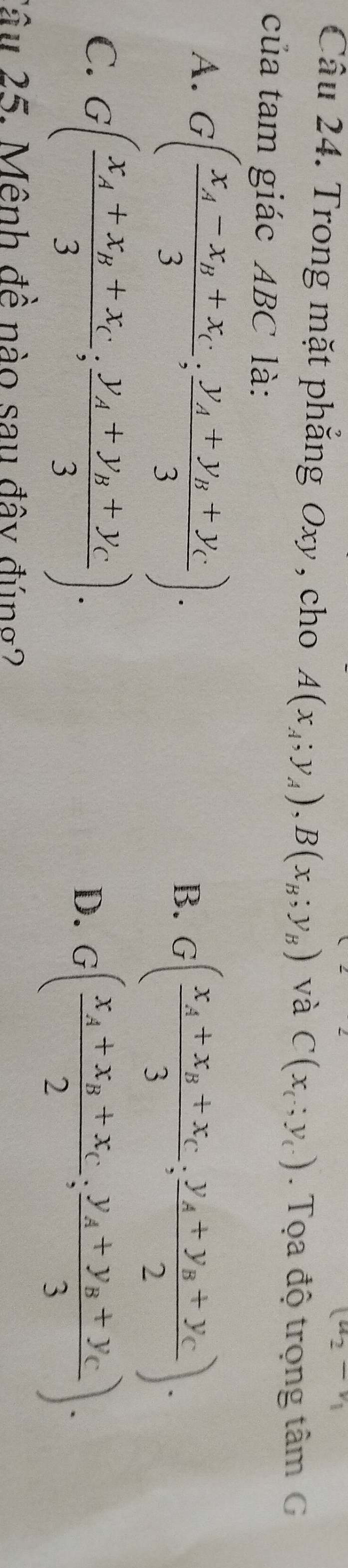 u_2-v_1
Câu 24. Trong mặt phẳng Oxy, cho A(x_A;y_A), B(x_B;y_B) và C(x_c;y_c.). Tọa độ trọng tâm G
của tam giác ABC là:
A. G(frac x_A-x_B+x_C3;frac y_A+y_B+y_C3).
B. G(frac x_A+x_B+x_C3;frac y_A+y_B+y_C2).
C. G(frac x_A+x_B+x_C3;frac y_A+y_B+y_C3).
D. G(frac x_A+x_B+x_C2;frac y_A+y_B+y_C3). 
Câu 25. Mênh đề nào sau đây đúng?