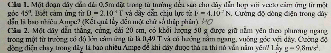 Một đoạn dây dẫn dài 0,5m đặt trong từ trường đều sao cho dây dẫn hợp với vectơ cảm ứng từ một 
góc 45°. Biết cảm ứng từ B=2.10^(-3)T và dây dẫn chịu lực từ F=4.10^(-2)N. Cường độ dòng điện trong dây
dẫn là bao nhiêu Ampe? (Kết quả lấy đến một chữ số thập phân). 
Câu 2. Một dây dẫn thẳng, cứng, dài 20 cm, có khối lượng 50 g được giữ nằm yên theo phương ngang 
trong một từ trường có độ lớn cảm ứng từ là 0,49 T và có hướng nằm ngang, vuông góc với dây. Cường độ 
đòng điện chạy trong dây là bao nhiêu Ampe để khi dây được thả ra thì nó vẫn nằm yên? Lấy g=9,8m/s^2.