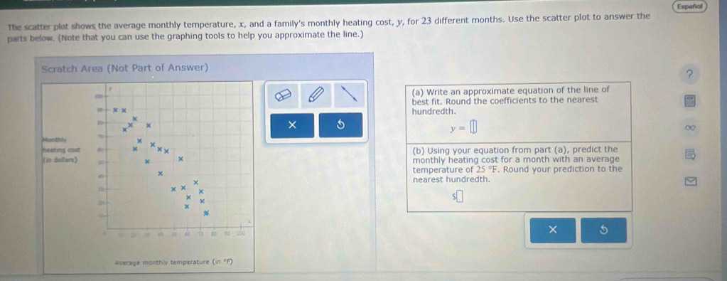 Español 
The scatter plot shows the average monthly temperature, x, and a family's monthly heating cost, y, for 23 different months. Use the scatter plot to answer the 
parts below. (Note that you can use the graphing tools to help you approximate the line.) 
Scratch Area (Not Part of Answer) 
? 
r 
(a) Write an approximate equation of the line of 
best fit. Round the coefficients to the nearest 
0 x x hundredth. 
×
y=
Manthly % ) 
heating cisst 6 x × 
(in dollars) X × (b) Using your equation from part (a), predict the 
monthly heating cost for a month with an average
x temperature of 25°F. Round your prediction to the 
× nearest hundredth.
1
x
4
x
b 66 A3 6 1 ∞ 166
× 5
Average monthly temperature (in °F)