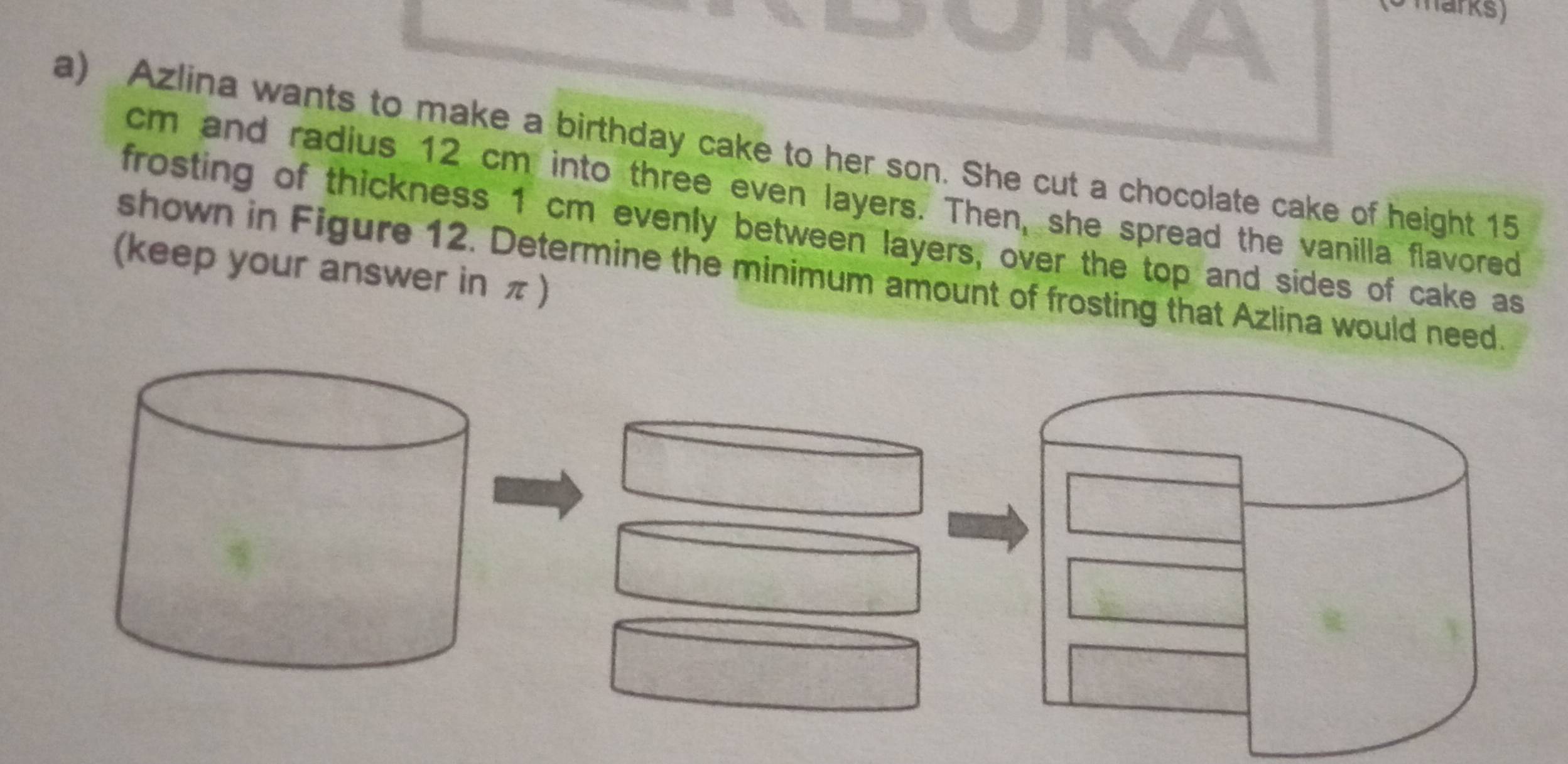 Azlina wants to make a birthday cake to her son. She cut a chocolate cake of height 15
cm and radius 12 cm into three even layers. Then, she spread the vanilla flavored 
frosting of thickness 1 cm evenly between layers, over the top and sides of cake as 
(keep your answer in π ) 
shown in Figure 12. Determine the minimum amount of frosting that Azlina would need.