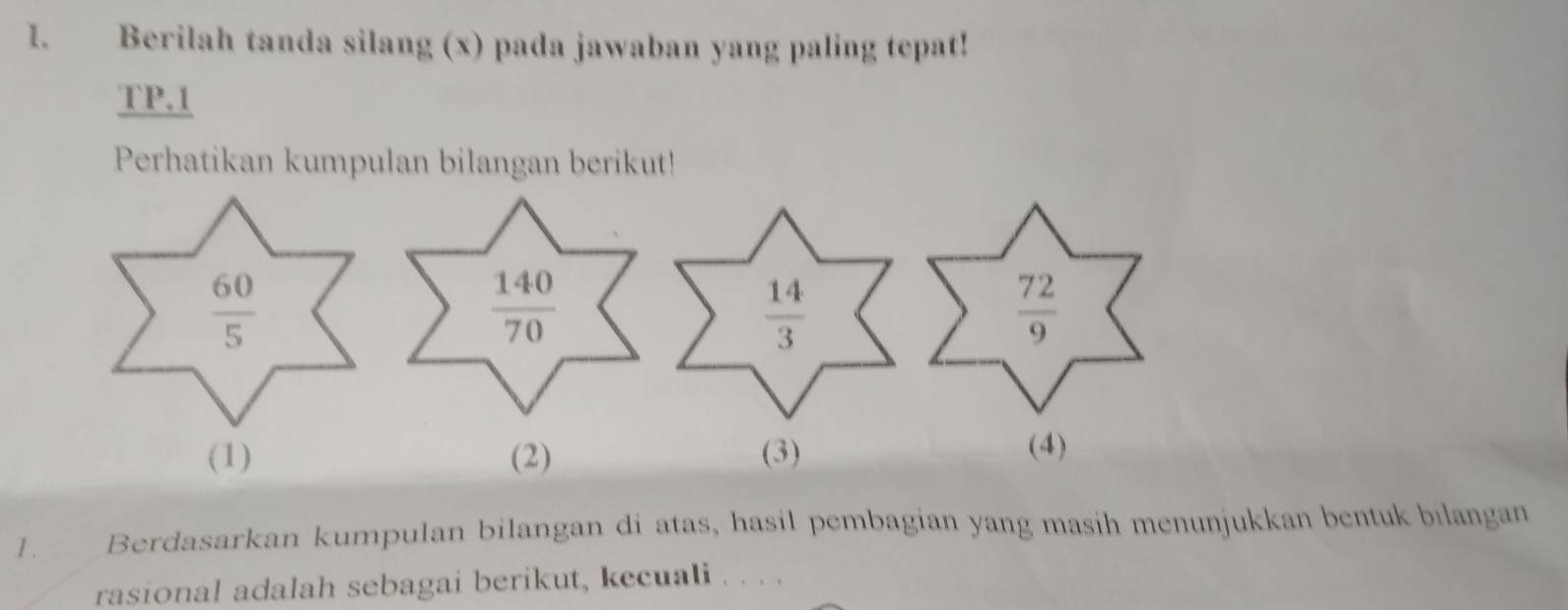 Berilah tanda silang (x) pada jawaban yang paling tepat!
TP.1
Perhatikan kumpulan bilangan berikut!
 60/5 
 140/70 
 14/3 
 72/9 
(1) (2) (3)
(4)
1 . Berdasarkan kumpulan bilangan di atas, hasil pembagian yang masih menunjukkan bentuk bilangan
rasional adalah sebagai berikut, kecuali . . . .