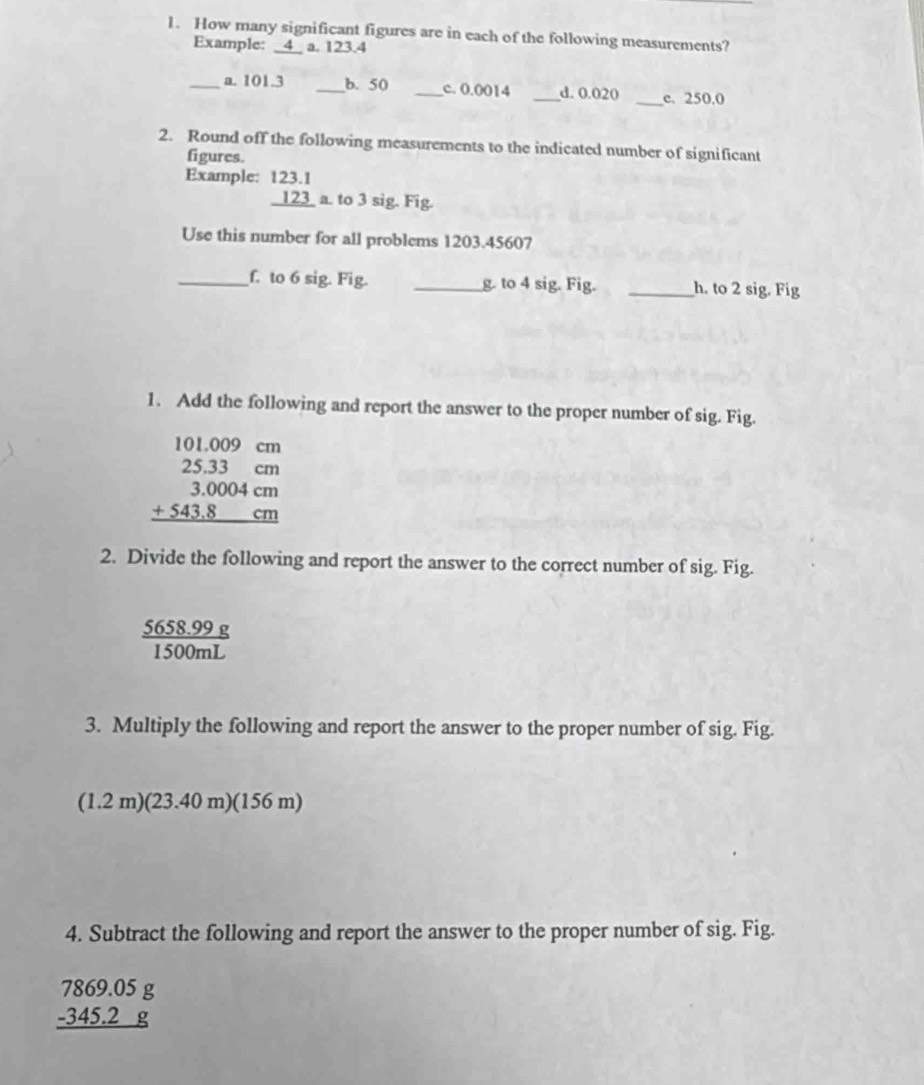How many significant figures are in each of the following measurements? 
Example: _4_ a. 123.4
_a. 101.3 _b. 50 _c. 0.0014 _d. 0.020 _c. 250.0
2. Round off the following measurements to the indicated number of significant 
figures. 
Example: 123.
beginarrayr 123.1 123 hline endarray a. to 3 sig. Fig. 
Use this number for all problems 1203.45607
_f. to 6 sig. Fig. _g. to 4 sig. Fig. _h. to 2 sig. Fig 
1. Add the following and report the answer to the proper number of sig. Fig.
beginarrayr 101.009cm 25.33cm 3,0004cm +543.8cm hline endarray
2. Divide the following and report the answer to the correct number of sig. Fig.
 (5658.99g)/1500mL 
3. Multiply the following and report the answer to the proper number of sig. Fig.
(1.2m)(23.40m)(156m)
4. Subtract the following and report the answer to the proper number of sig. Fig.
beginarrayr 7869.05g -345.2g hline endarray