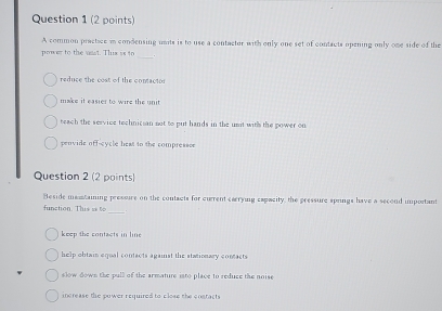 A common practice i condensing units is to use a contactor with only one set of contacts opening only one side of the
_
power to the wast. Thux is to
reduce the cost of the contactor
make it easier to wire the unit
teach the service technician not to put hands in the unit withs the power on
penvide offocycle heat to the compressoe
Question 2 (2 points)
Heside mantaining pressure on the contacts for current carrying capacity, the pressure springs have a second important
_
function. This se 6o
keep the contacts in line
help obtain equal contacts against the stationary contacts
slow down the pull of the armature isto place to reduce the noise
increase the power required to close the cnstacts