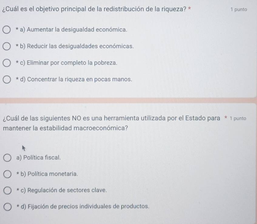 ¿Cuál es el objetivo principal de la redistribución de la riqueza? * 1 punto
* a) Aumentar la desigualdad económica.
* b) Reducir las desigualdades económicas.
* c) Eliminar por completo la pobreza.
* d) Concentrar la riqueza en pocas manos.
¿Cuál de las siguientes NO es una herramienta utilizada por el Estado para * 1 punto
mantener la estabilidad macroeconómica?
a) Política fiscal.
* b) Política monetaria.
c) Regulación de sectores clave.
* d) Fijación de precios individuales de productos.