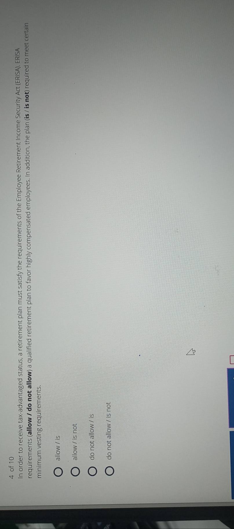 of 10
In order to receive tax-advantaged status, a retirement plan must satisfy the requirements of the Employee Retirement Income Security Act (ERISA). ERISA
requirements (allow / do not allow) a qualified retirement plan to favor highly compensated employees. In addition, the plan (is / is not) required to meet certain
minimum vesting requirements.
allow / is
allow / is not
do not allow / is
do not allow / is not