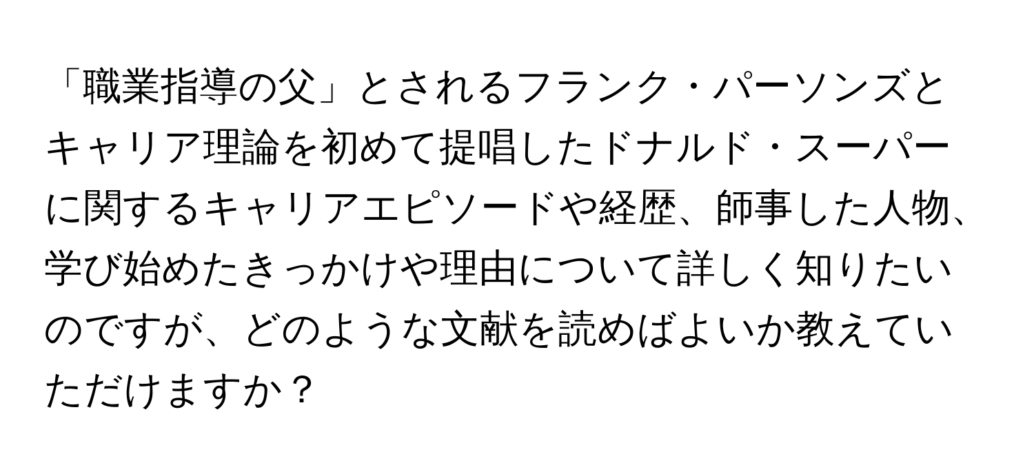 「職業指導の父」とされるフランク・パーソンズとキャリア理論を初めて提唱したドナルド・スーパーに関するキャリアエピソードや経歴、師事した人物、学び始めたきっかけや理由について詳しく知りたいのですが、どのような文献を読めばよいか教えていただけますか？