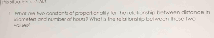 this situation is d=50t. 
1. What are two constants of proportionality for the relationship between distance in
kilometers and number of hours? What is the relationship between these two 
values?