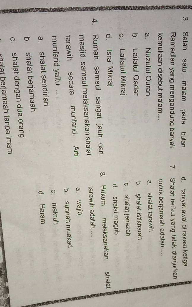 Salah satu malam pada bulan d. tahiyat awal di rakaat ketiga
Ramadlan yang mengandung banyak 7. Shalat berikut yang tidak dianjurkan
kemuliaan disebut malam.... untuk berjamaah adalah ....
a. Nuzulul Quran a. shalat tarawih
b. Lailatul Qadar b. shalat istikharah
c. Lailatul Mikraj c. shalat jenazah
d. Isra' Mikraj d. shalat magrib
4. Rumah samsul sangat jauh dari 8. Hukum melaksanakan shalat
masjid. samsul melaksanakan shalat tarawih adalah ....
tarawih secara munfarid. Arti a. wajib
munfarid yaitu .... b. sunnah muakad
a. shalat sendirian c. makruh
d. Haram
b. shalat berjamaah
c. shalat dengan dua orang
sa t erjamaah tanpa imam