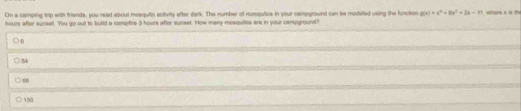 On a camping trip with friends, you read about mosquito eclivity after dark. The number of mosquiles in your campground can be modeled using the funcion g(x)=x^4+8x^3+2x-51 where x 1 th
hours after sunset. You go out to build a campfire 3 hours after sunset. How many mesquites are in your campground?
○ o
5A
60
130