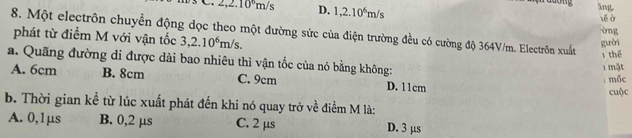 2,2.10^6m/s D. 1,2.10^6m/s
dong ǎng
lề ở
òng
8. Một electrôn chuyển động dọc theo một đường sức của điện trường đều có cường độ 364V/m. Electrôn xuất
phát từ điểm M với vận tốc 3,2.10^6m/s. 
gười
1 thể
a. Quãng đường di được dài bao nhiêu thì vận tốc của nó bằng không:
1 mặt
A. 6cm B. 8cm C. 9cm D. 11cm mốc
cuộc
b. Thời gian kể từ lúc xuất phát đến khi nó quay trở về điểm M là:
A. 0,1μs B. 0,2 μs C. 2 μs D. 3 μs