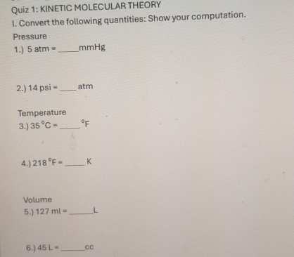 KINETIC MOLECULAR THEORY 
I. Convert the following quantities: Show your computation. 
Pressure 
1.) 5atm= _ mmHg
2.) 14psi= _ atm
Temperature 
3.) 35°C= _  ^circ F
4.) 218°F= _ K
Volume 
5.) 127ml= _ L
6.) 45L= _  CC