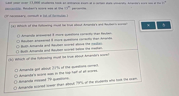 Last year over 13,000 students took an entrance exam at a certain state university. Amanda's score was at the 21^(st)
percentile. Reuben's score was at the 13^(th) percentile.
(If necessary, consult a list of formulas.)
(a) Which of the following must be true about Amanda's and Reuben's scores? × 5
Amanda answered 8 more questions correctly than Reuben.
Reuben answered 8 more questions correctly than Amanda.
Both Amanda and Reuben scored above the median.
Both Amanda and Reuben scored below the median.
(b) Which of the following must be true about Amanda's score?
Amanda got about 21% of the questions correct.
Amanda's score was in the top half of all scores.
Amanda missed 79 questions.
Amanda scored lower than about 79% of the students who took the exam.