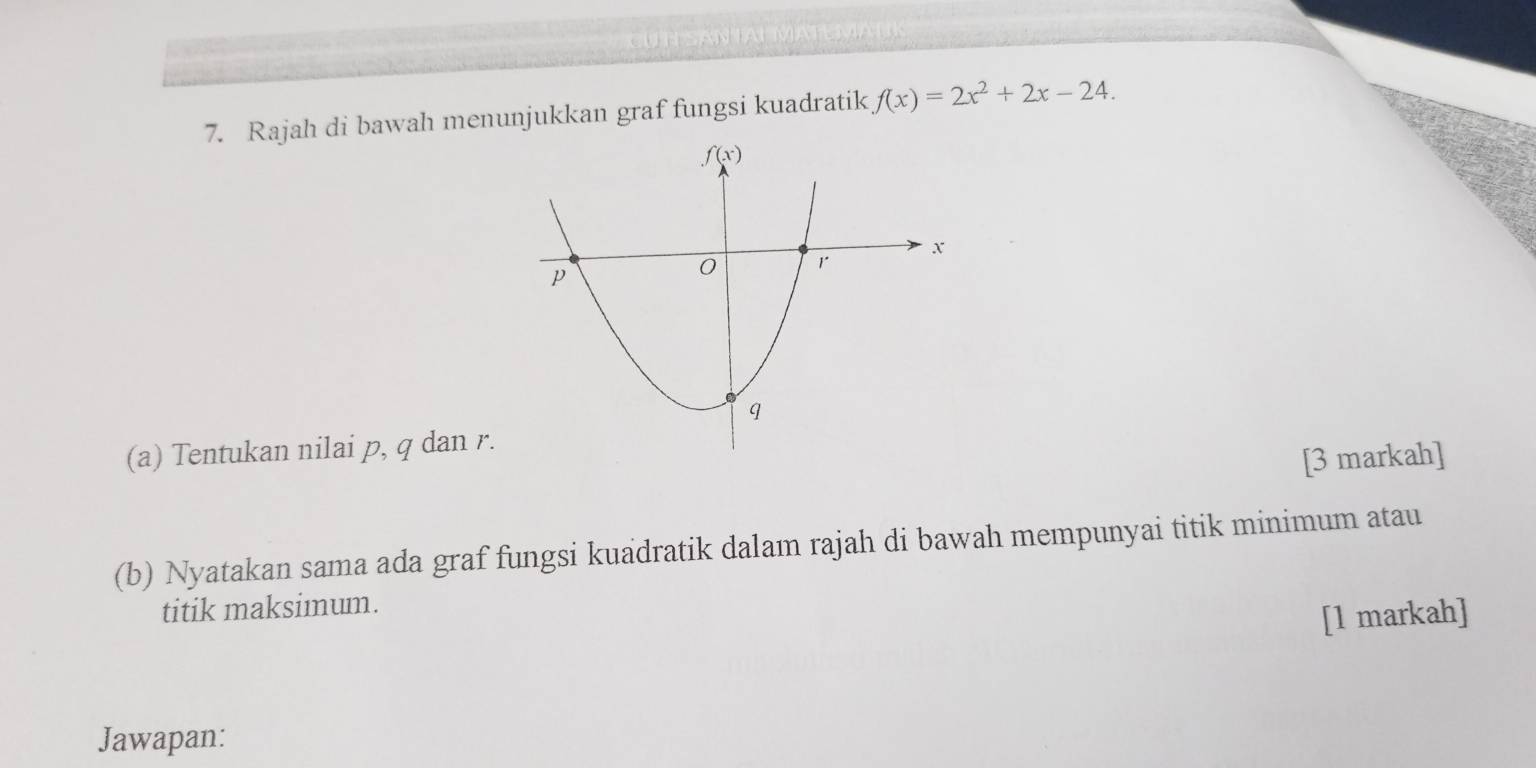 Rajah di bawah menunjukkan graf fungsi kuadratik f(x)=2x^2+2x-24.
(a) Tentukan nilai p, q dan r.
[3 markah]
(b) Nyatakan sama ada graf fungsi kuadratik dalam rajah di bawah mempunyai titik minimum atau
titik maksimum.
[1 markah]
Jawapan: