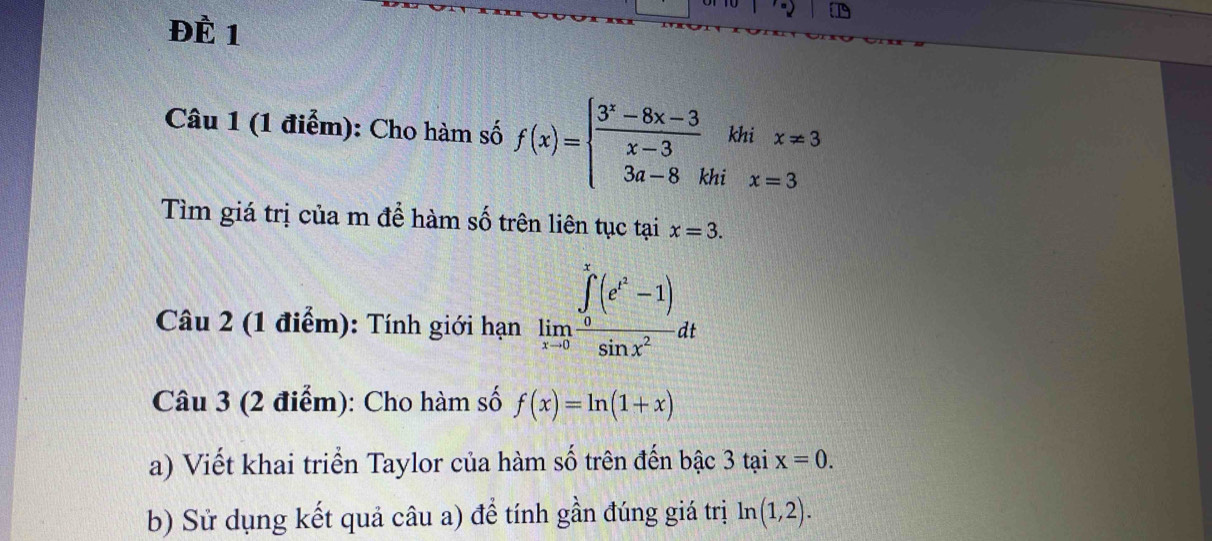 ĐÈ 1 
Câu 1 (1 điểm): Cho hàm số f(x)=beginarrayl  (3^x-8x-3)/x-3  3a-8khix=3endarray.
Tìm giá trị của m để hàm số trên liên tục tại x=3. 
Câu 2 (1 điểm): Tính giới hạn limlimits _xto 0frac (∈tlimits _0)^x(e^t-1)sin x^2dt
Câu 3 (2 điểm): Cho hàm số f(x)=ln (1+x)
a) Viết khai triển Taylor của hàm số trên đến bậc 3 tại x=0. 
b) Sử dụng kết quả câu a) để tính gần đúng giá trị ln (1,2).