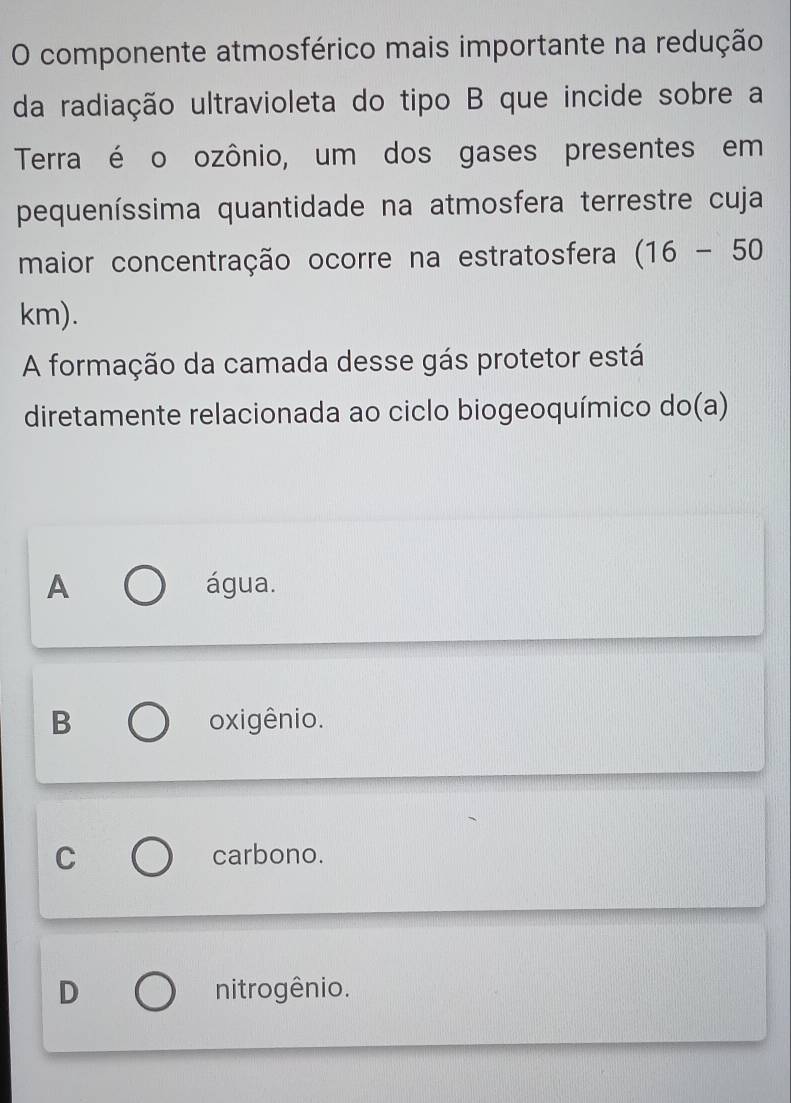 componente atmosférico mais importante na redução
da radiação ultravioleta do tipo B que incide sobre a
Terra é o ozônio, um dos gases presentes em
pequeníssima quantidade na atmosfera terrestre cuja
maior concentração ocorre na estratosfera (16-50
km).
A formação da camada desse gás protetor está
diretamente relacionada ao ciclo biogeoquímico do(a)
A água.
B oxigênio.
C carbono.
D nitrogênio.