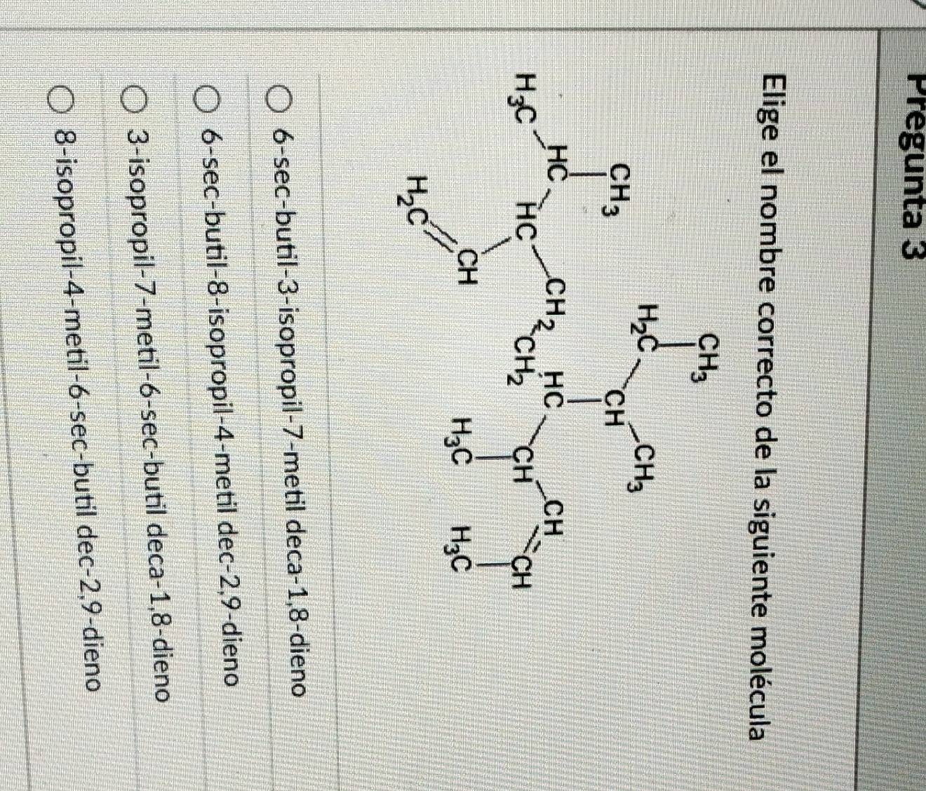 Pregunta 3
Elige el nombre correcto de la siguiente molécula
6-sec-butil-3-isopropil-7-metil deca-1,8-dieno
6-sec-butil-8-isopropil-4-metil dec-2,9-dieno
3-isopropil-7-metil-6-sec-butil deca-1,8-dieno
8-isopropil-4-metil-6-sec-butil dec-2,9-dieno