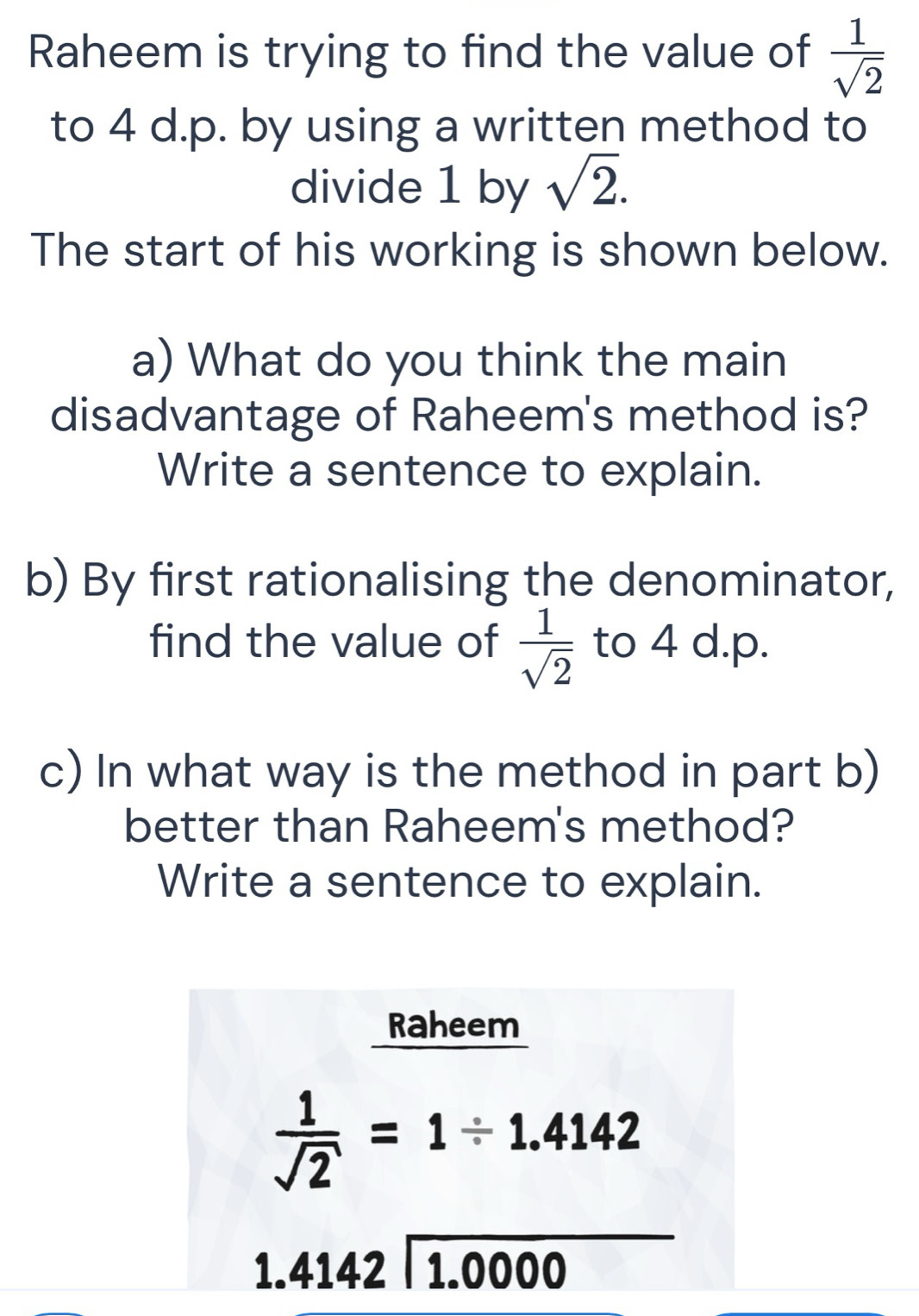 Raheem is trying to find the value of  1/sqrt(2) 
to 4 d.p. by using a written method to 
divide 1 by sqrt(2). 
The start of his working is shown below. 
a) What do you think the main 
disadvantage of Raheem's method is? 
Write a sentence to explain. 
b) By first rationalising the denominator, 
find the value of  1/sqrt(2)  to 4 d. p. 
c) In what way is the method in part b) 
better than Raheem's method? 
Write a sentence to explain. 
Raheem
 1/sqrt(2) =1/ 1.4142
1.4142encloselongdiv 1.0000