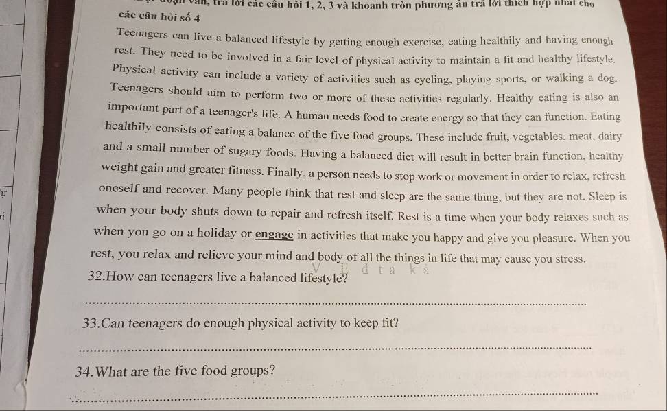 văn, tra lới các cầu hỏi 1, 2, 3 và khoanh tròn phương án trá lời thích hợp nhất cho 
các câu hỏi số 4 
Teenagers can live a balanced lifestyle by getting enough exercise, eating healthily and having enough 
rest. They need to be involved in a fair level of physical activity to maintain a fit and healthy lifestyle. 
Physical activity can include a variety of activities such as cycling, playing sports, or walking a dog. 
Teenagers should aim to perform two or more of these activities regularly. Healthy eating is also an 
important part of a teenager's life. A human needs food to create energy so that they can function. Eating 
healthily consists of eating a balance of the five food groups. These include fruit, vegetables, meat, dairy 
and a small number of sugary foods. Having a balanced diet will result in better brain function, healthy 
weight gain and greater fitness. Finally, a person needs to stop work or movement in order to relax, refresh 
ự 
oneself and recover. Many people think that rest and sleep are the same thing, but they are not. Sleep is 
when your body shuts down to repair and refresh itself. Rest is a time when your body relaxes such as 
when you go on a holiday or engage in activities that make you happy and give you pleasure. When you 
rest, you relax and relieve your mind and body of all the things in life that may cause you stress. 
32.How can teenagers live a balanced lifestyle? 
_ 
33.Can teenagers do enough physical activity to keep fit? 
_ 
34.What are the five food groups? 
_