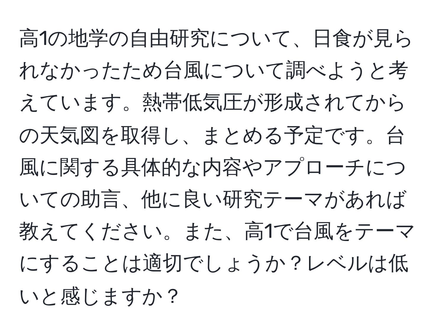 高1の地学の自由研究について、日食が見られなかったため台風について調べようと考えています。熱帯低気圧が形成されてからの天気図を取得し、まとめる予定です。台風に関する具体的な内容やアプローチについての助言、他に良い研究テーマがあれば教えてください。また、高1で台風をテーマにすることは適切でしょうか？レベルは低いと感じますか？