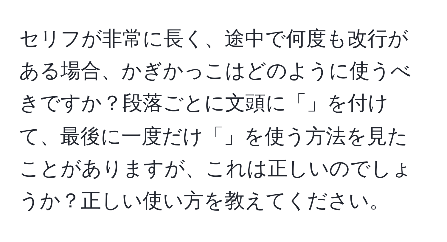 セリフが非常に長く、途中で何度も改行がある場合、かぎかっこはどのように使うべきですか？段落ごとに文頭に「」を付けて、最後に一度だけ「」を使う方法を見たことがありますが、これは正しいのでしょうか？正しい使い方を教えてください。