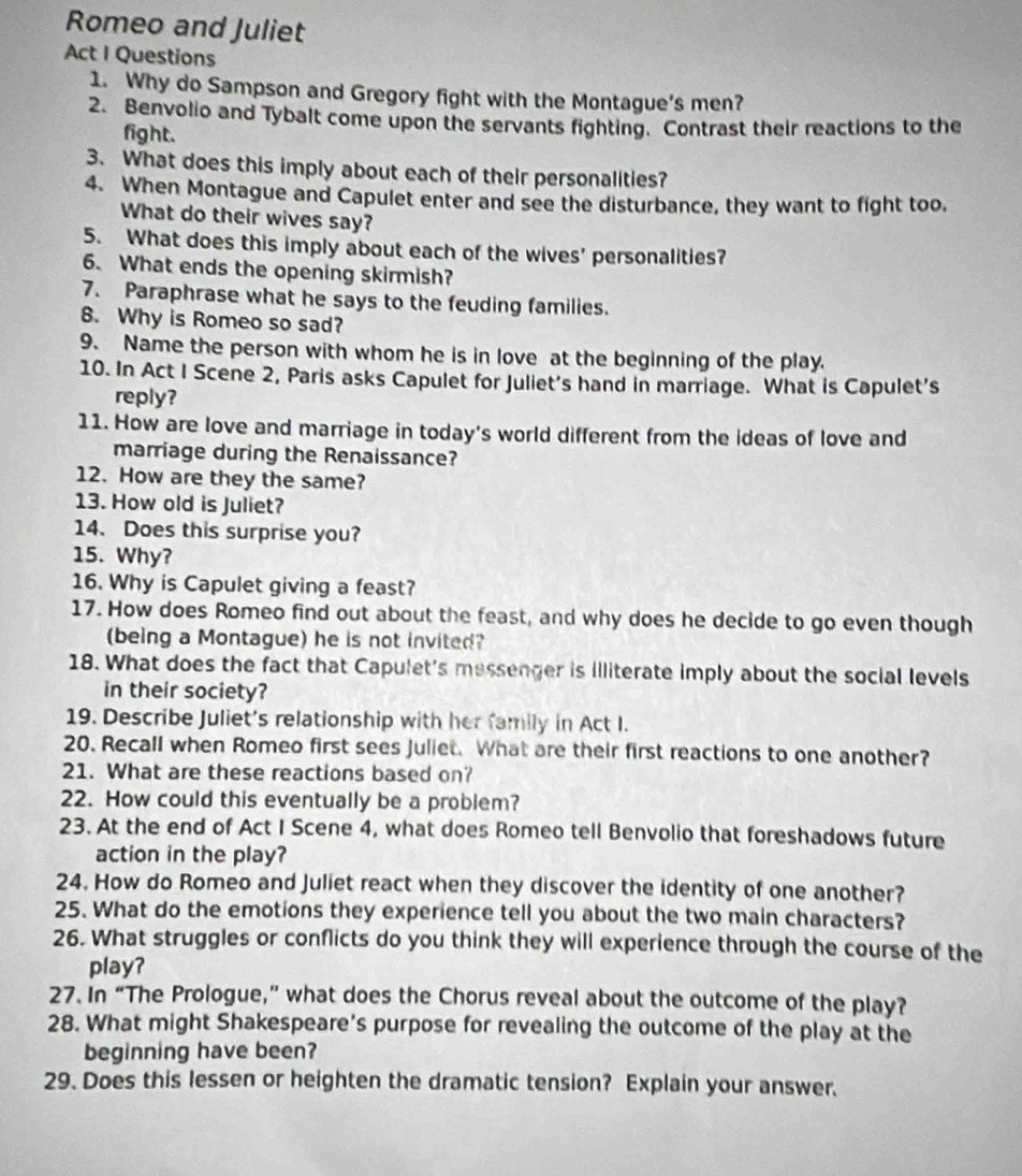 Romeo and Juliet
Act I Questions
1. Why do Sampson and Gregory fight with the Montague's men?
2. Benvolio and Tybalt come upon the servants fighting. Contrast their reactions to the
fight.
3. What does this imply about each of their personalities?
4. When Montague and Capulet enter and see the disturbance, they want to fight too.
What do their wives say?
5. What does this imply about each of the wives’ personalities?
6. What ends the opening skirmish?
7. Paraphrase what he says to the feuding families.
8. Why is Romeo so sad?
9. Name the person with whom he is in love at the beginning of the play.
10. In Act I Scene 2, Paris asks Capulet for Juliet’s hand in marriage. What is Capulet’s
reply?
11. How are love and marriage in today's world different from the ideas of love and
marriage during the Renaissance?
12. How are they the same?
13. How old is Juliet?
14. Does this surprise you?
15. Why?
16. Why is Capulet giving a feast?
17. How does Romeo find out about the feast, and why does he decide to go even though
(being a Montague) he is not invited?
18. What does the fact that Capulet's messenger is illiterate imply about the social levels
in their society?
19. Describe Juliet's relationship with her family in Act I.
20. Recall when Romeo first sees Juliet. What are their first reactions to one another?
21. What are these reactions based on?
22. How could this eventually be a problem?
23. At the end of Act I Scene 4, what does Romeo tell Benvolio that foreshadows future
action in the play?
24. How do Romeo and Juliet react when they discover the identity of one another?
25. What do the emotions they experience tell you about the two main characters?
26. What struggles or conflicts do you think they will experience through the course of the
play?
27. In “The Prologue,” what does the Chorus reveal about the outcome of the play?
28. What might Shakespeare's purpose for revealing the outcome of the play at the
beginning have been?
29. Does this lessen or heighten the dramatic tension? Explain your answer.