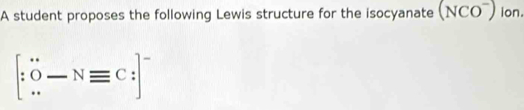 A student proposes the following Lewis structure for the isocyanate (NCO^-) ion.
[∵ O-Nequiv C:]^-