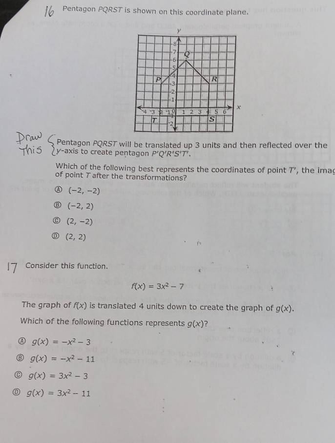 Pentagon PQRST is shown on this coordinate plane.
Pentagon PQRST will be translated up 3 units and then reflected over the
y-axis to create pentagon P'Q'R'S'T'. 
Which of the following best represents the coordinates of point 7, the ima
of point T after the transformations?
(-2,-2)
(-2,2)
(2,-2)
(2,2)
Consider this function.
f(x)=3x^2-7
The graph of f(x) is translated 4 units down to create the graph of g(x). 
Which of the following functions represents g(x) ?
A g(x)=-x^2-3
⑧ g(x)=-x^2-11
C g(x)=3x^2-3
0 g(x)=3x^2-11