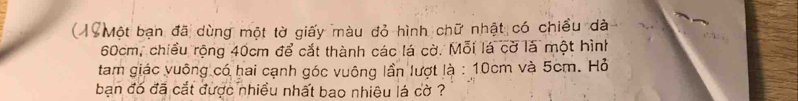 ( 19 Một bạn đã dùng một tờ giấy màu đỏ hình chữ nhật có chiều dà
60cm, chiều rộng 40cm để cắt thành các lá cờ. Mỗi lá cờ là một hình 
tam giác vuống có hai cạnh góc vuông lần lượt là : 10cm và 5cm. Hỏ 
bạn đó đã cắt được nhiều nhất bao nhiêu lá cờ ?