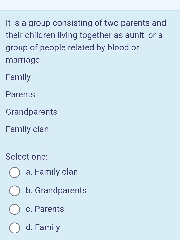 It is a group consisting of two parents and
their children living together as aunit; or a
group of people related by blood or
marriage.
Family
Parents
Grandparents
Family clan
Select one:
a. Family clan
b. Grandparents
c. Parents
d. Family