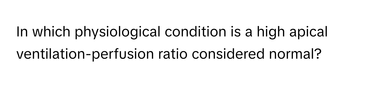 In which physiological condition is a high apical ventilation-perfusion ratio considered normal?