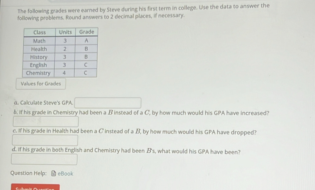 The following grades were earned by Steve during his first term in college. Use the data to answer the 
following problems. Round answers to 2 decimal places, if necessary. 
Values for Grades 
à. Calculate Steve's GPA. x=x_0+x_1)=-(2
b. If his grade in Chemistry had been a B instead of a C, by how much would his GPA have increased? 
c. If his grade in Health had been a C instead of a B, by how much would his GPA have dropped? 
d. If his grade in both English and Chemistry had been B's, what would his GPA have been? 
Question Help: eBook