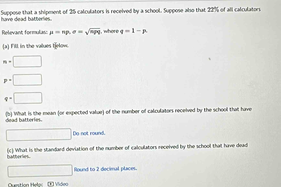 Suppose that a shipment of 25 calculators is received by a school. Suppose also that 22% of all calculators 
have dead batteries. 
Relevant formulas: mu =np, sigma =sqrt(npq) , where q=1-p. 
(a) Fill in the values below.
n=□
p=□
q=□
(b) What is the mean (or expected value) of the number of calculators received by the school that have 
dead batteries. 
□ Do not round. 
(c) What is the standard deviation of the number of calculators received by the school that have dead 
batteries. 
□ Round to 2 decimal places. 
Question Help: Video