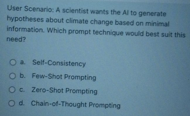 User Scenario: A scientist wants the AI to generate
hypotheses about climate change based on minimal
information. Which prompt technique would best suit this
need?
a. Self-Consistency
b. Few-Shot Prompting
c. Zero-Shot Prompting
d. Chain-of-Thought Prompting