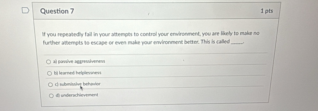 If you repeatedly fail in your attempts to control your environment, you are likely to make no
further attempts to escape or even make your environment better. This is called_ .
a) passive aggressiveness
b) learned helplessness
c) submissivę behavior
d) underachievement