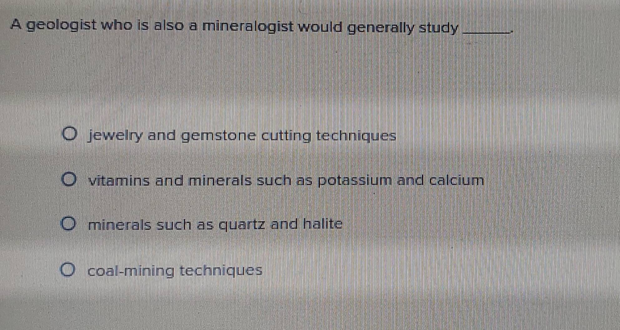 A geologist who is also a mineralogist would generally study_
jewelry and gemstone cutting techniques
vitamins and minerals such as potassium and calcium
minerals such as quartz and halite
coal-mining techniques