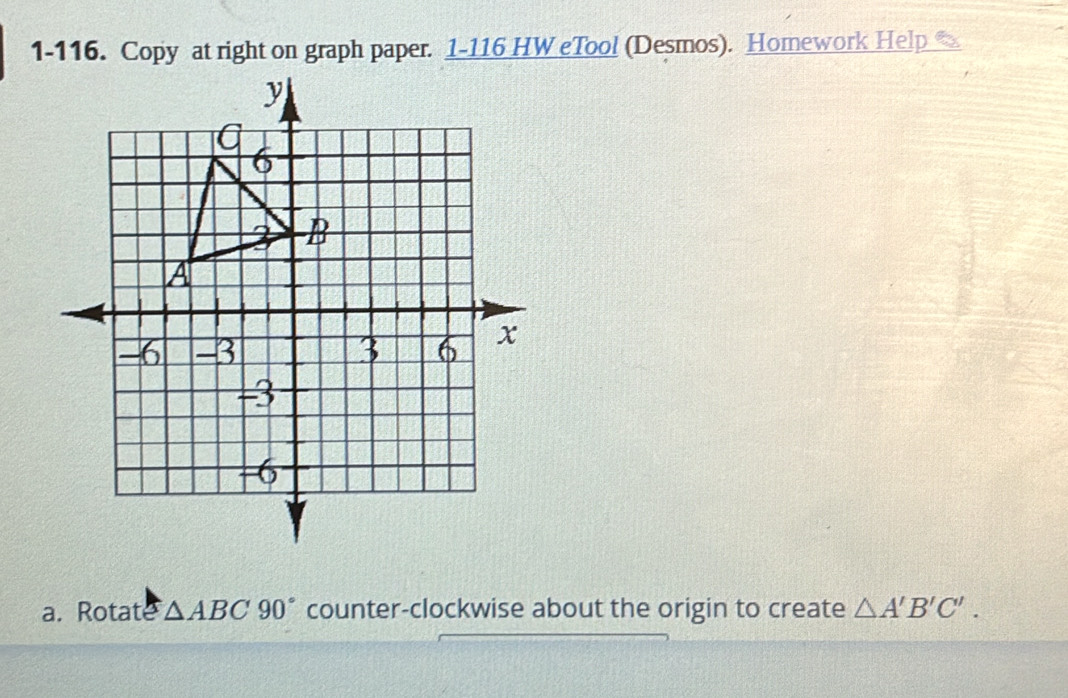 1-116. Copy at right on graph paper. 1-116 HW eTool (Desmos). Homework Help 
a. Rotate △ ABC90° counter-clockwise about the origin to create △ A'B'C'.