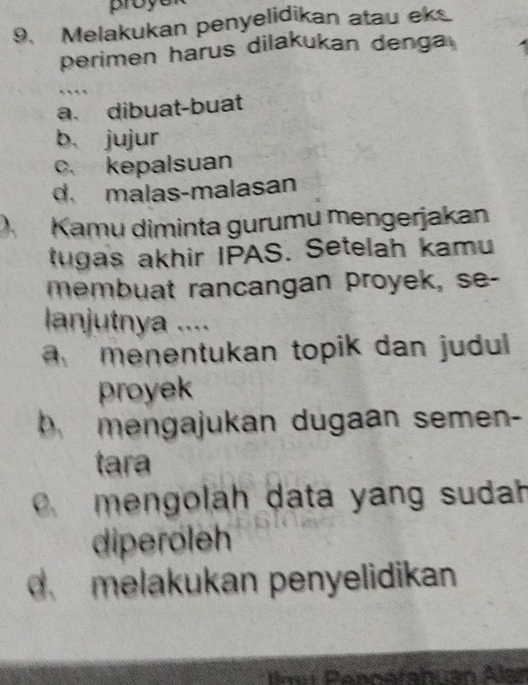 proye
9、 Melakukan penyelidikan atau eks
perimen harus dilakukan denga
a. dibuat-buat
b. jujur
c. kepalsuan
d malas-malasan
) Kamu diminta gurumu mengerjakan
tugas akhir IPAS. Setelah kamu
membuat rancangan proyek, se-
lanjutnya ....
menentukan topik dan judul 
proyek
D mengajukan dugaan semen-
tara.mengolah data yang sudah
diperoleh
d melakukan penyelidikan
Ilmu Pénnatahuan Alan