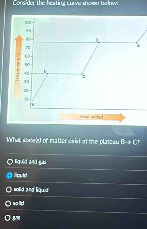 Consider the heating curve shown below:
100
90
80
D
70
E
60
50
40
B
℃
30
20
10
A
Heat added
What state(s) of matter exist at the plateau B→ C?
liquid and gas
liquid
solid and liquid
solid
gas