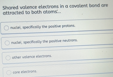 Shared valence electrons in a covalent bond are
attracted to both atoms'..
nuclei, specifically the positive protons.
nuclei, specifically the positive neutrons.
other valence electrons.
core electrons.