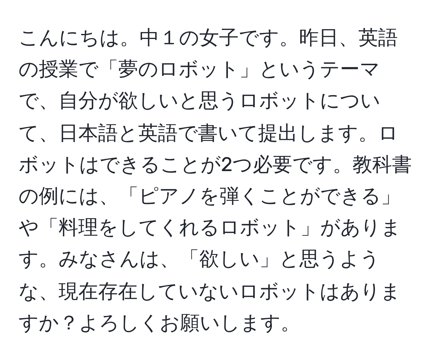 こんにちは。中１の女子です。昨日、英語の授業で「夢のロボット」というテーマで、自分が欲しいと思うロボットについて、日本語と英語で書いて提出します。ロボットはできることが2つ必要です。教科書の例には、「ピアノを弾くことができる」や「料理をしてくれるロボット」があります。みなさんは、「欲しい」と思うような、現在存在していないロボットはありますか？よろしくお願いします。