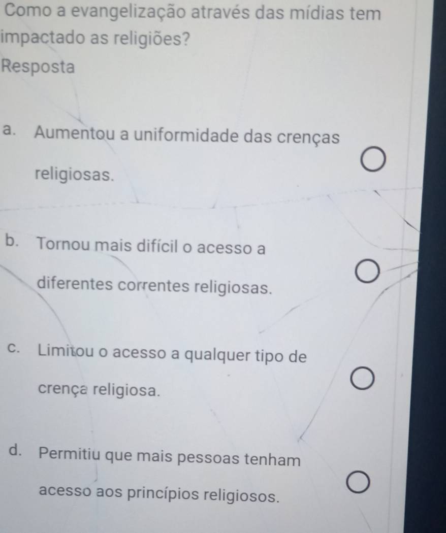 Como a evangelização através das mídias tem
impactado as religiões?
Resposta
a. Aumentou a uniformidade das crenças
religiosas.
b. Tornou mais difícil o acesso a
diferentes correntes religiosas.
c. Limitou o acesso a qualquer tipo de
crença religiosa.
d. Permitiu que mais pessoas tenham
acesso aos princípios religiosos.