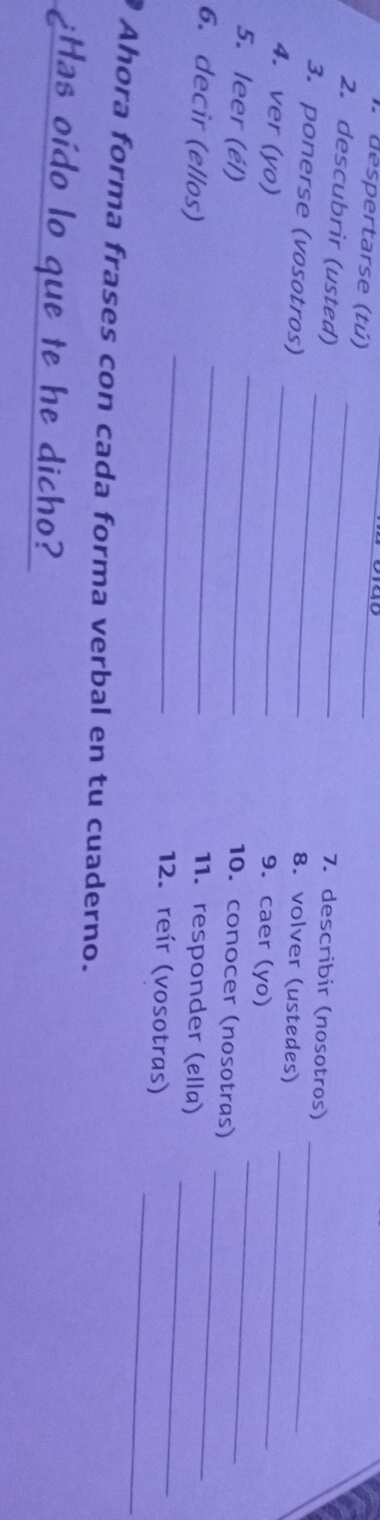 despertarse (tú) _7. describir (nosotros) 
2. descubrir (usted)_ 
8. volver (ustedes) 
3. ponerse (vosotros) __9. caer (yo)__ 
_ 
4. ver (yo) 
_ 
_ 
5. leer (él) 
10. conocer (nosotras) 
_ 
_ 
6. decir (ellos) 
11. responder (ølla) 
_ 
12. reír (vosotras) 
_ 
Ahora forma frases con cada forma verbal en tu cuaderno. 
¿Has oído lo que te he dicho?
