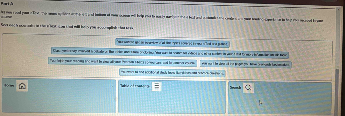 As you read your eText, the menu options at the left and bottom of your screen will help you to easily navigate the eText and customize the content and your reading experience to help you succeed in your 
course 
Sort each scenario to the eText icon that will help you accomplish that task. 
You want to get an overview of all the topics covered in your eText at a glance. 
Class yesterday involved a debate on the ethics and future of cloning. You want to search for videos and other content in your eText for more information on this topic 
You finish your reading and want to view all your Pearson eTexts so you can read for another course. You want to view all the pages you have previously bookmarked. 
You want to find additional study tools like videos and practice questions 
Home Table of contents Search