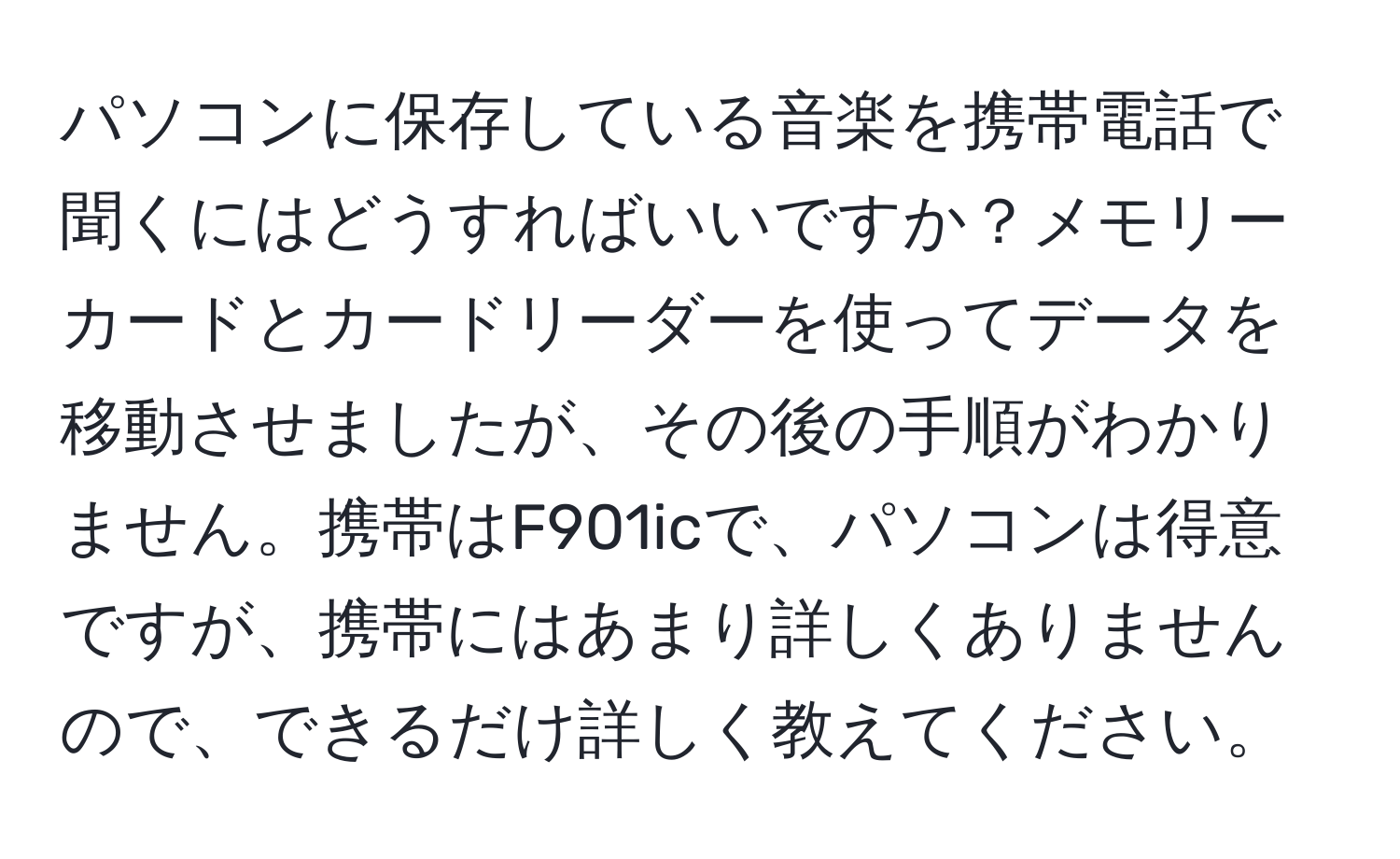 パソコンに保存している音楽を携帯電話で聞くにはどうすればいいですか？メモリーカードとカードリーダーを使ってデータを移動させましたが、その後の手順がわかりません。携帯はF901icで、パソコンは得意ですが、携帯にはあまり詳しくありませんので、できるだけ詳しく教えてください。