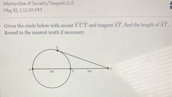 Intersection of Secants/Tangents (L1) 
May 10, 2:12:09 PM 
Given the circle below with secant overline VUT and tangent overline ST , find the length of overline ST. 
Round to the nearest tenth if necessary.