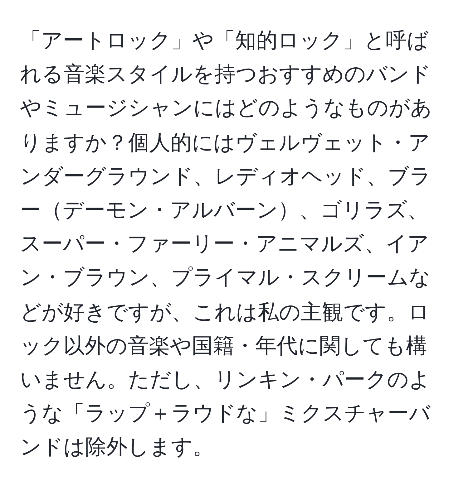 「アートロック」や「知的ロック」と呼ばれる音楽スタイルを持つおすすめのバンドやミュージシャンにはどのようなものがありますか？個人的にはヴェルヴェット・アンダーグラウンド、レディオヘッド、ブラーデーモン・アルバーン、ゴリラズ、スーパー・ファーリー・アニマルズ、イアン・ブラウン、プライマル・スクリームなどが好きですが、これは私の主観です。ロック以外の音楽や国籍・年代に関しても構いません。ただし、リンキン・パークのような「ラップ＋ラウドな」ミクスチャーバンドは除外します。