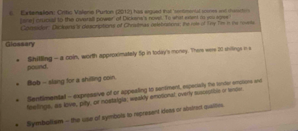 Extension: Critic Valerie Purton (2012) has argued that 'sentimental scenes and characters
[are] crucial to the overall power' of Dickens's novel. To what extent do you agree?
Consider: Dickens's descriptions of Christmas celebrations; the role of Tiny Tim in the novella
Glossary
Shilling - a coin, worth approximately 5p in today's money. There were 20 shillings in a
pound.
Bob -- slang for a shilling coin.
Sentimental -- expressive of or appealing to sentiment, especially the tender emotions and
feelings, as love, pity, or nostalgia; weakly emotional; overly susceptible or tender.
Symbolism - the use of symbols to represent ideas or abstract qualities.